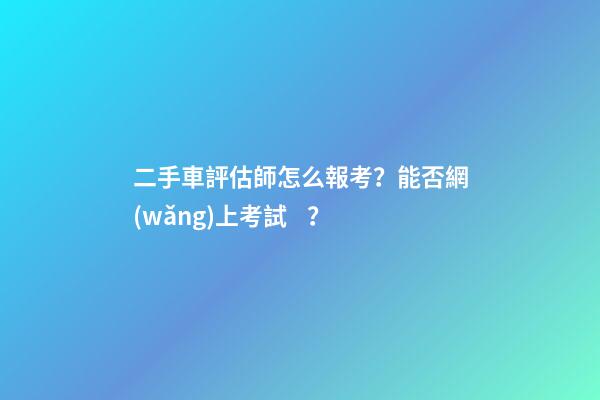 二手車評估師怎么報考？能否網(wǎng)上考試？